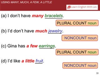 PLURAL COUNT noun 
NONCOUNT noun 
PLURAL COUNT noun 
NONCOUNT noun 
33 
USING MANY, MUCH, A FEW, A LITTLE 
(a) I don’t have many bracelets. 
(b) I’d don’t have much jewelry. 
(c) Gina has a few earrings. 
(d) I’d like a little fruit. 
 