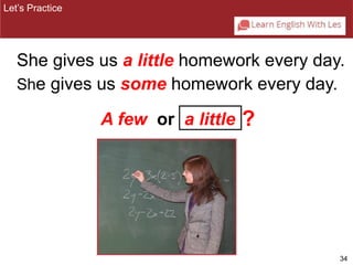 Let’s Practice 
She gives us a little homework every day. 
34 
She gives us some homework every day. 
A few or a little ? 
 