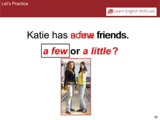 35 
Katie has aso fmewe ffrriiends.. 
a few or a little 
Let’s Practice 
? 
 