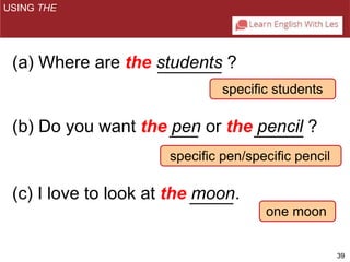 39 
specific students 
specific pen/specific pencil 
one moon 
USING THE 
(a) Where are the students ? 
(b) Do you want the pen or the pencil ? 
(c) I love to look at the moon. 
 