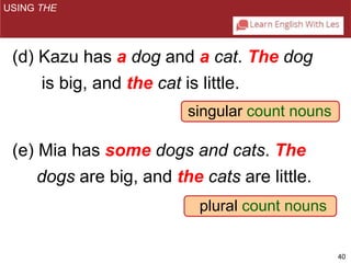 40 
(d) Kazu has a dog and a cat. The dog 
is big, and the cat is little. 
singular count nouns 
(e) Mia has some dogs and cats. The 
dogs are big, and the cats are little. 
plural count nouns 
USING THE 
 
