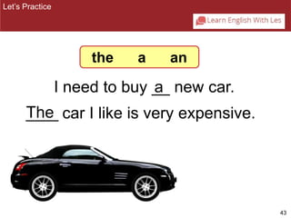 43 
the a an 
I need to buy __ a 
new car. 
Let’s Practice 
T_h_e_ car I like is very expensive. 
 