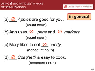 46 
 
(a) ___ Apples are good for you. 
(b) Ann uses ___ pens and ___ markers. 
 
 
(c) Mary likes to eat ___ candy. 
 
 
(count noun) 
(count noun) 
(noncount noun) 
(d) ___ Spaghetti is easy to cook. 
(noncount noun) 
in general 
USING ø(NO ARTICLE) TO MAKE 
GENERALIZATIONS 
 