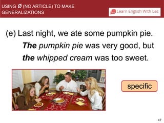 47 
(e) Last night, we ate some pumpkin pie. 
The pumpkin pie was very good, but 
the whipped cream was too sweet. 
specific 
USING ø(NO ARTICLE) TO MAKE 
GENERALIZATIONS 
 