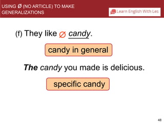 48 
USING ø(NO ARTICLE) TO MAKE 
GENERALIZATIONS 
(f) They like candy. 
 
candy in general 
The candy you made is delicious. 
specific candy 
 