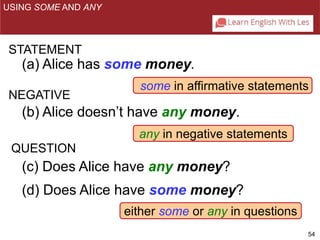 some in affirmative statements 
54 
USING SOME AND ANY 
STATEMENT 
(a) Alice has some money. 
NEGATIVE 
(b) Alice doesn’t have any money. 
any in negative statements 
QUESTION 
(c) Does Alice have any money? 
(d) Does Alice have some money? 
either some or any in questions 
 