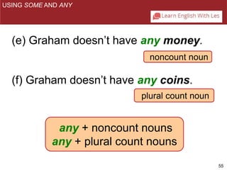 55 
USING SOME AND ANY 
(e) Graham doesn’t have any money. 
noncount noun 
(f) Graham doesn’t have any coins. 
plural count noun 
any + noncount nouns 
any + plural count nouns 
 