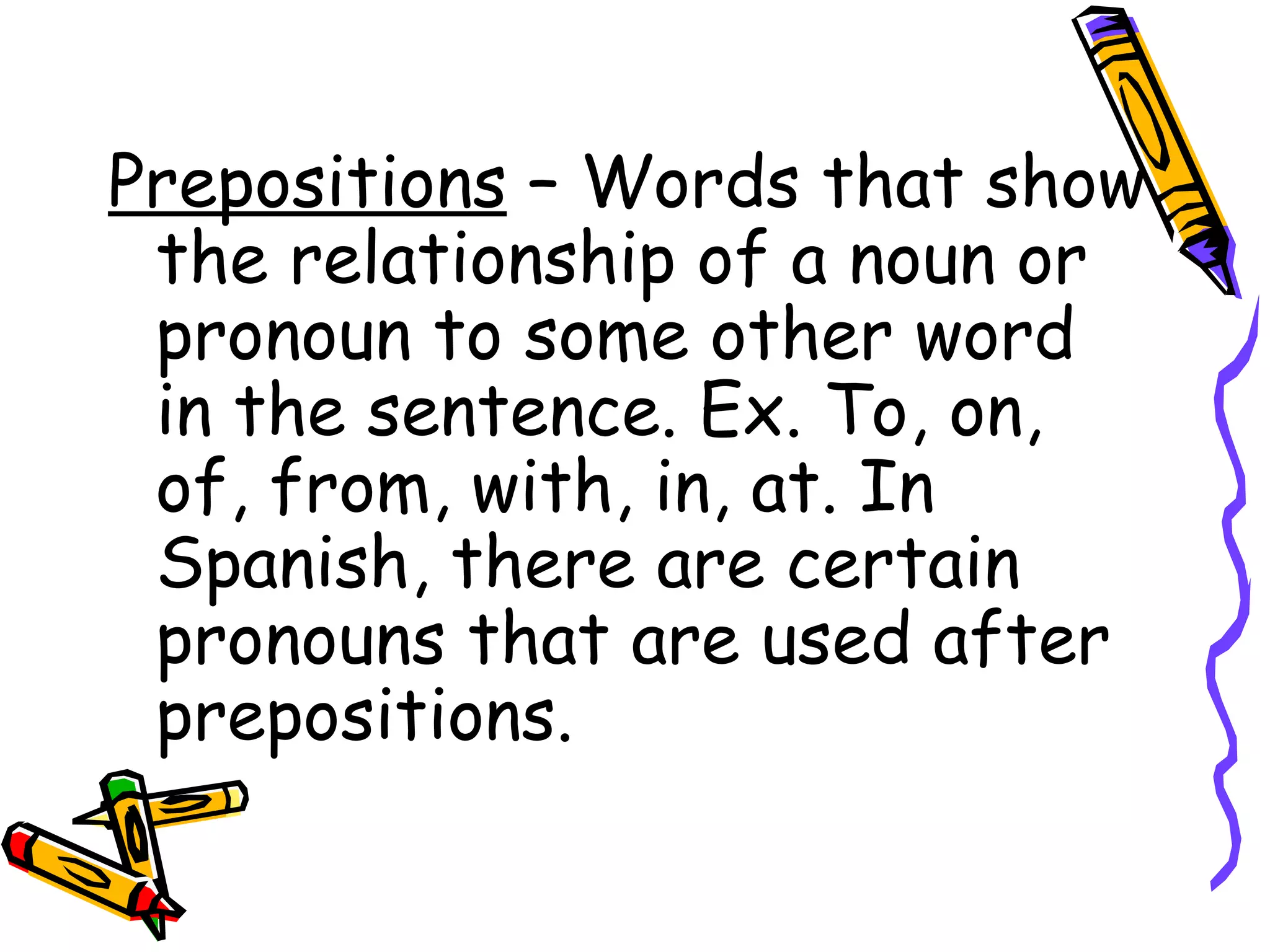 Prepositions  – Words that show the relationship of a noun or pronoun to some other word in the sentence. Ex. To, on, of, from, with, in, at. In Spanish, there are certain pronouns that are used after prepositions. 