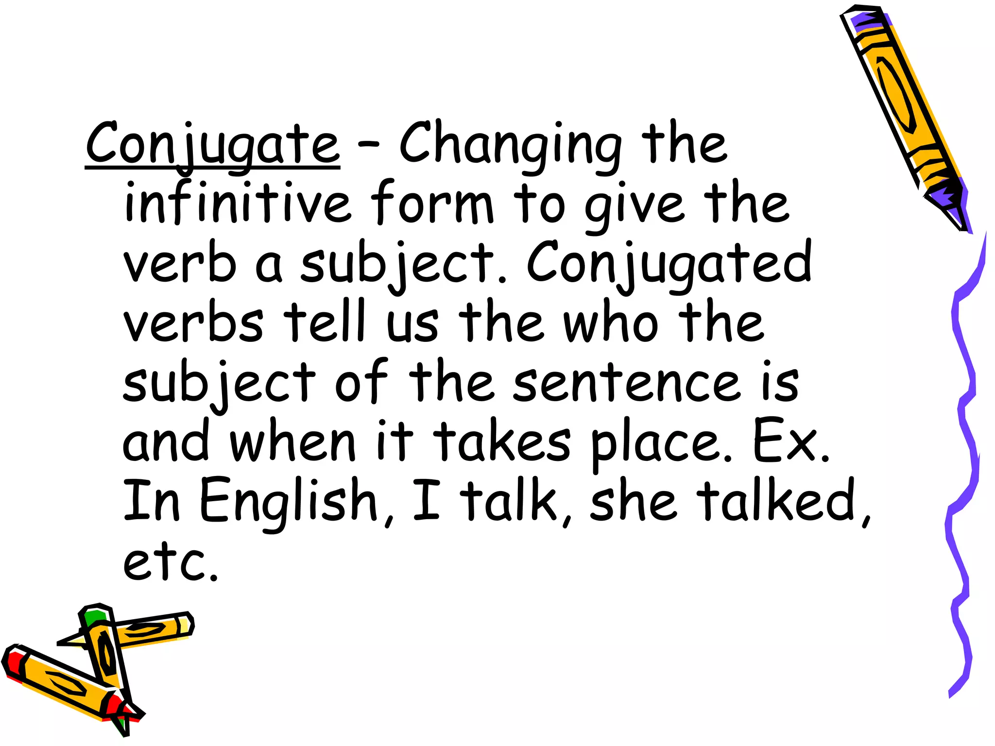 Conjugate  – Changing the infinitive form to give the verb a subject. Conjugated verbs tell us the who the subject of the sentence is and when it takes place. Ex. In English, I talk, she talked, etc. 