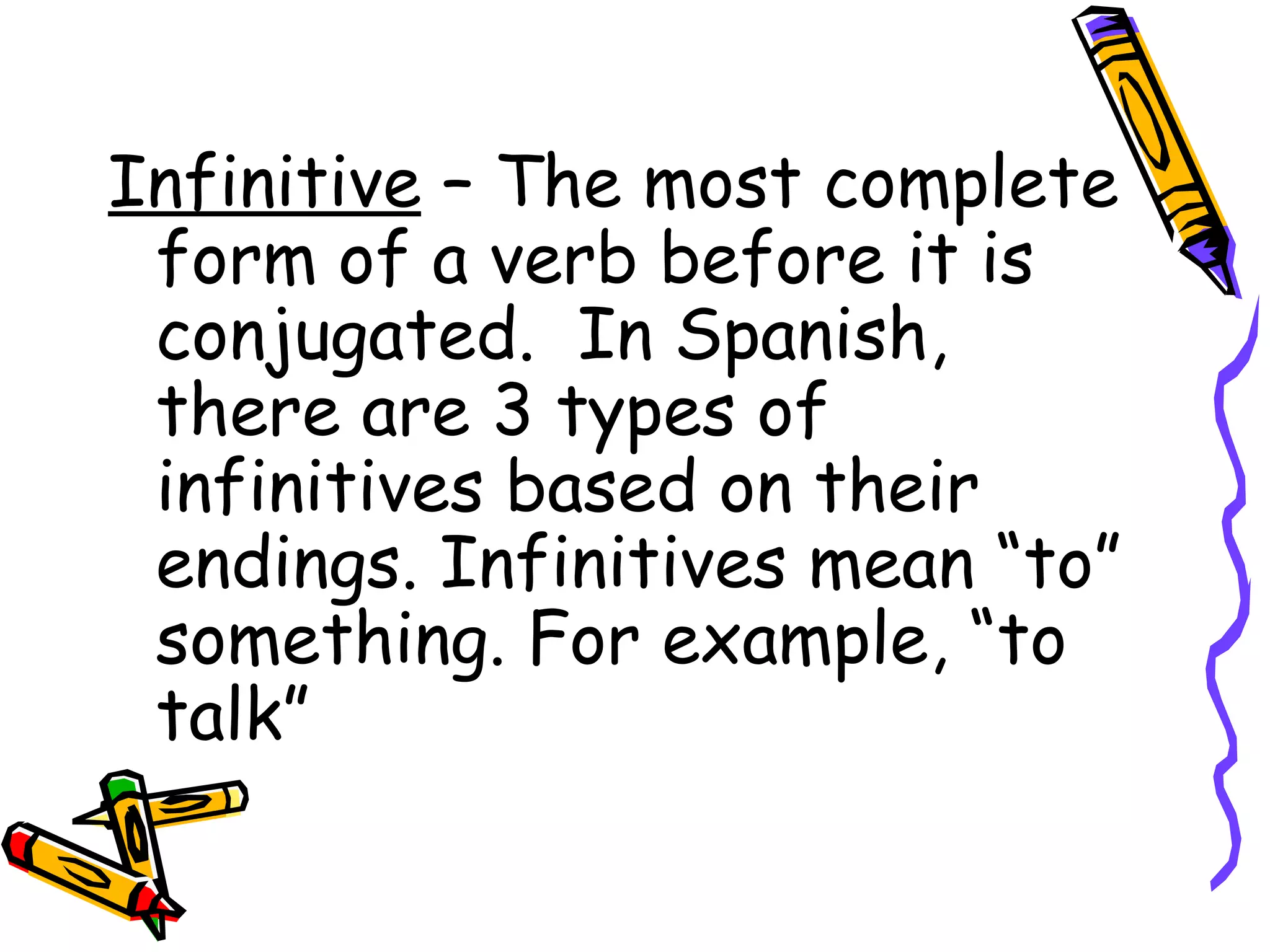 Infinitive  – The most complete form of a verb before it is conjugated.  In Spanish, there are 3 types of infinitives based on their endings. Infinitives mean “to” something. For example, “to talk” 