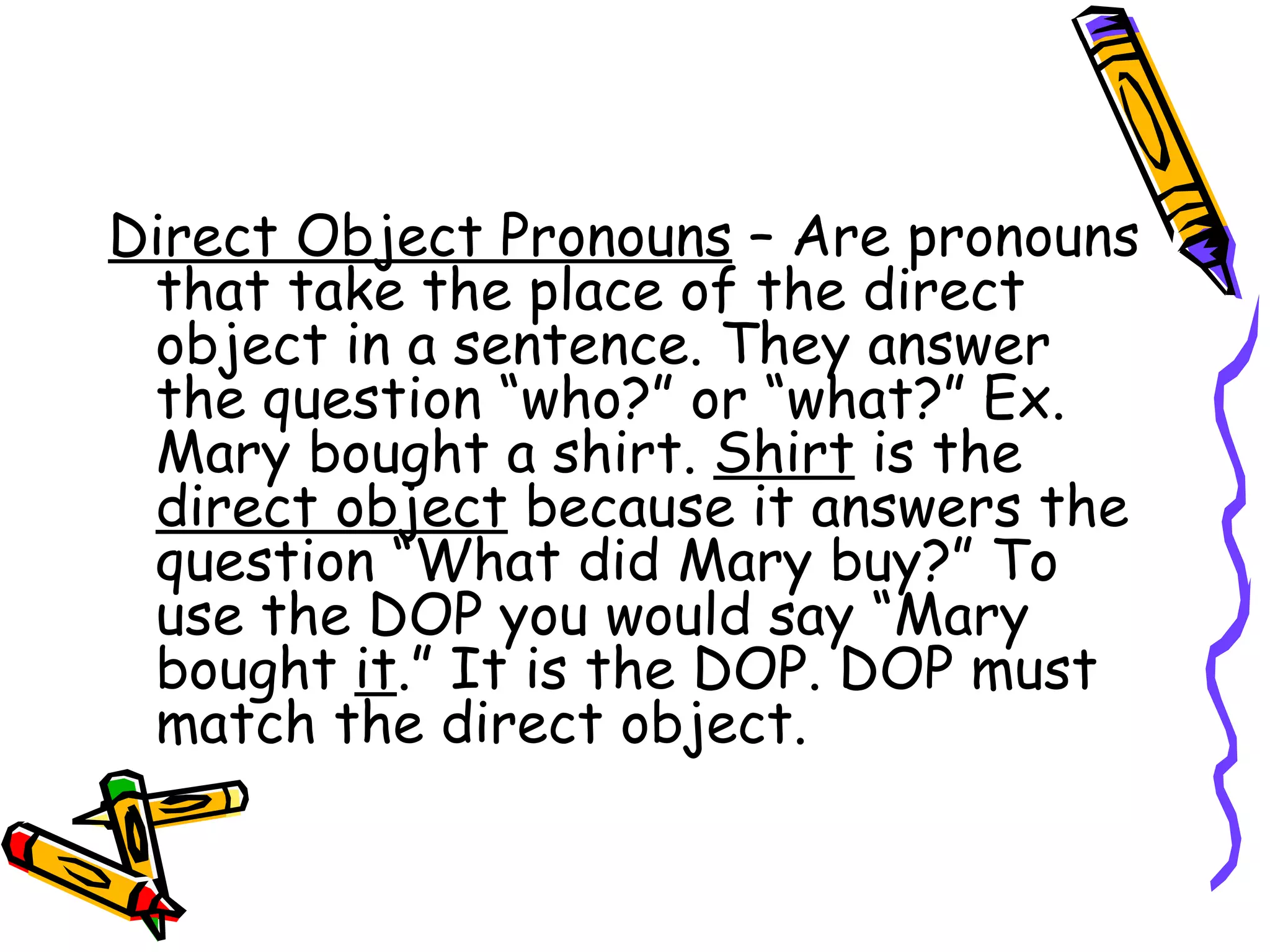 Direct Object Pronouns  – Are pronouns that take the place of the direct object in a sentence. They answer the question “who?” or “what?” Ex. Mary bought a shirt.  Shirt  is the  direct object  because it answers the question “What did Mary buy?” To use the DOP you would say “Mary bought  it .” It is the DOP. DOP must match the direct object.  