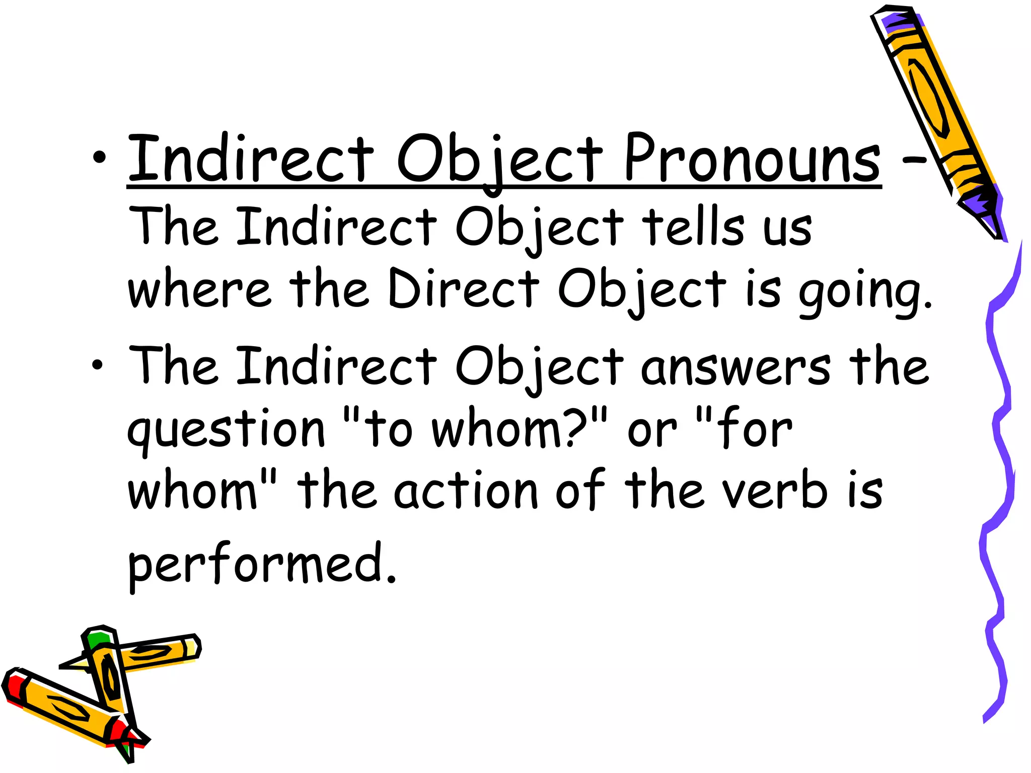 Indirect Object Pronouns  –  The Indirect Object tells us where the Direct Object is going. The Indirect Object answers the question "to whom?" or "for whom" the action of the verb is performed . 
