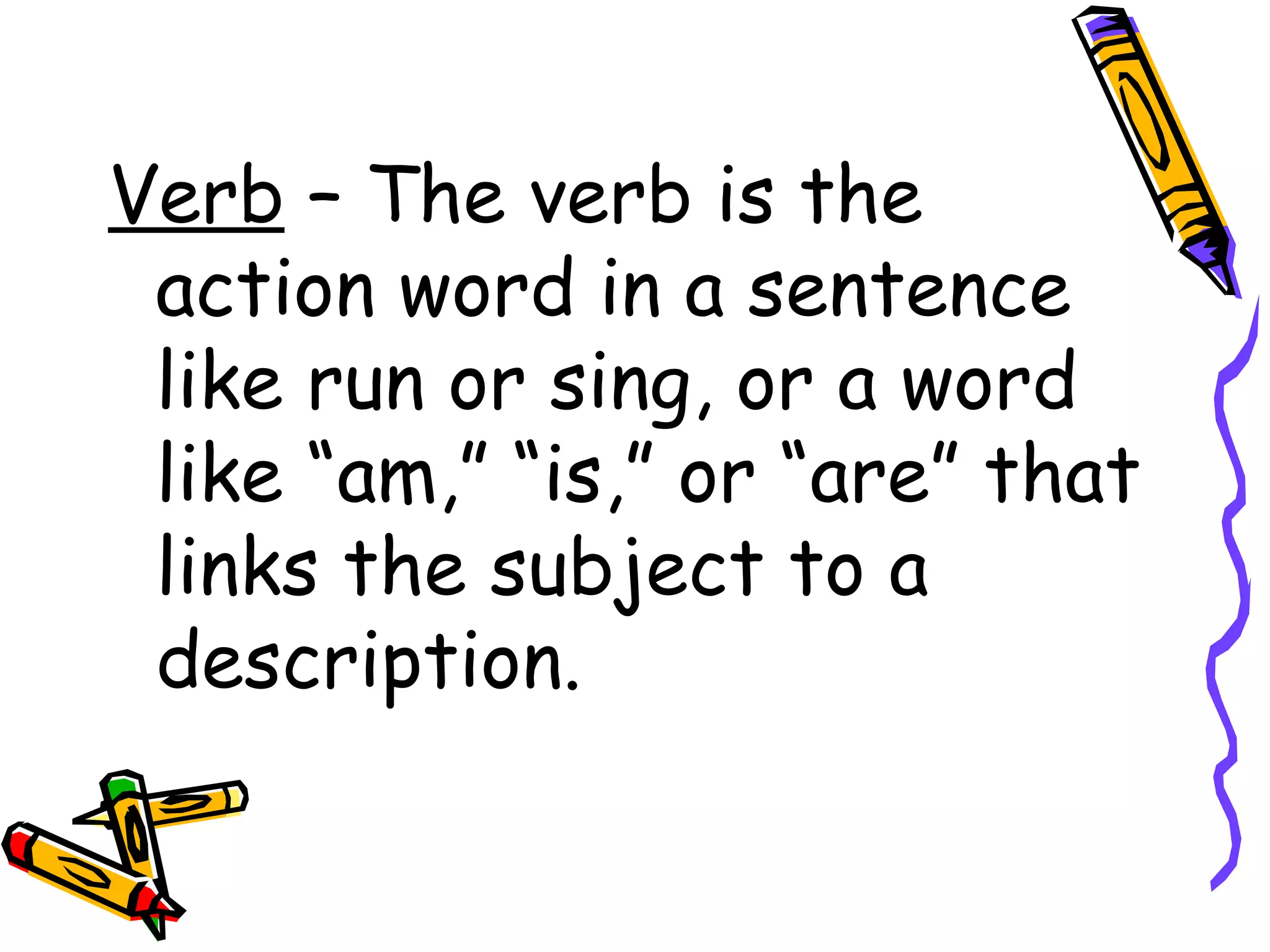 Verb  – The verb is the action word in a sentence like run or sing, or a word like “am,” “is,” or “are” that links the subject to a description. 