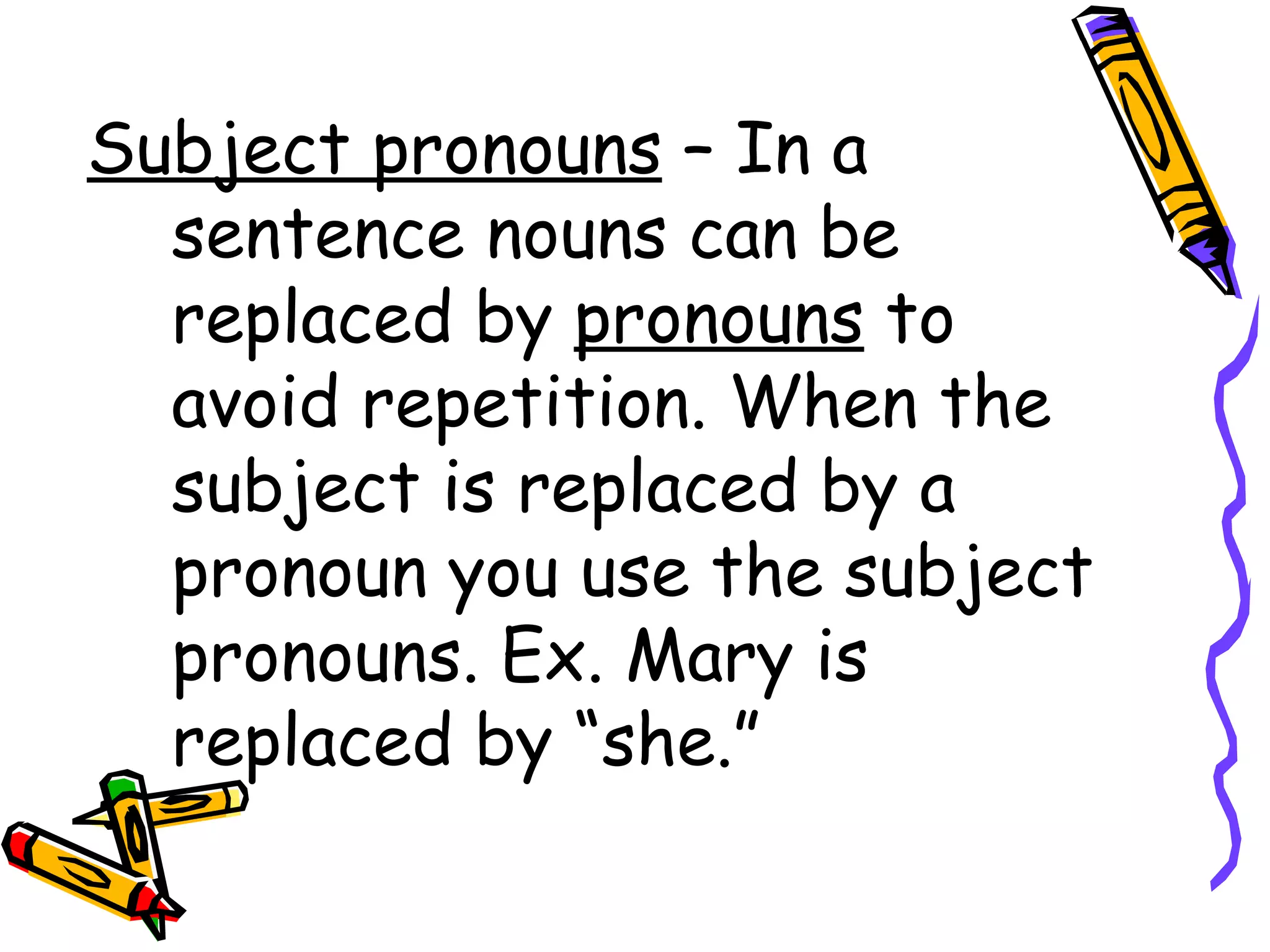 Subject pronouns  – In a sentence nouns can be replaced by  pronouns  to avoid repetition. When the subject is replaced by a pronoun you use the subject pronouns. Ex. Mary is replaced by “she.” 