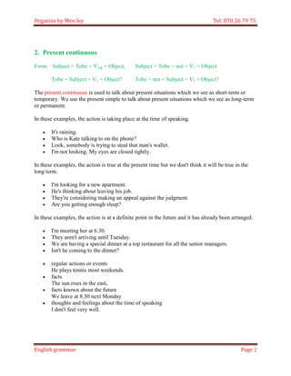 Organize by Men ley Tel: 070 26 79 75 
English grammar Page 2 
2. Present continuous 
Form: Subject + Tobe + Ving + Object, Subject + Tobe + not + V1 + Object 
Tobe + Subject + V1 + Object? Tobe + not + Subject + V1 + Object? 
The present continuous is used to talk about present situations which we see as short-term or temporary. We use the present simple to talk about present situations which we see as long-term or permanent. 
In these examples, the action is taking place at the time of speaking. 
 It's raining. 
 Who is Kate talking to on the phone? 
 Look, somebody is trying to steal that man's wallet. 
 I'm not looking. My eyes are closed tightly. 
In these examples, the action is true at the present time but we don't think it will be true in the long term. 
 I'm looking for a new apartment. 
 He's thinking about leaving his job. 
 They're considering making an appeal against the judgment. 
 Are you getting enough sleep? 
In these examples, the action is at a definite point in the future and it has already been arranged. 
 I'm meeting her at 6.30. 
 They aren't arriving until Tuesday. 
 We are having a special dinner at a top restaurant for all the senior managers. 
 Isn't he coming to the dinner? 
 regular actions or events He plays tennis most weekends. 
 facts The sun rises in the east. 
 facts known about the future We leave at 8.30 next Monday 
 thoughts and feelings about the time of speaking I don't feel very well. 
 