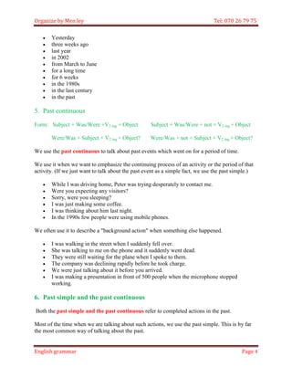 Organize by Men ley Tel: 070 26 79 75 
English grammar Page 4 
 Yesterday 
 three weeks ago 
 last year 
 in 2002 
 from March to June 
 for a long time 
 for 6 weeks 
 in the 1980s 
 in the last century 
 in the past 
5. Past continuous 
Form: Subject + Was/Were +V2 ing + Object Subject + Was/Were + not + V2 ing + Object 
Were/Was + Subject + V2 ing + Object? Were/Was + not + Subject + V2 ing + Object? 
We use the past continuous to talk about past events which went on for a period of time. 
We use it when we want to emphasize the continuing process of an activity or the period of that activity. (If we just want to talk about the past event as a simple fact, we use the past simple.) 
 While I was driving home, Peter was trying desperately to contact me. 
 Were you expecting any visitors? 
 Sorry, were you sleeping? 
 I was just making some coffee. 
 I was thinking about him last night. 
 In the 1990s few people were using mobile phones. 
We often use it to describe a "background action" when something else happened. 
 I was walking in the street when I suddenly fell over. 
 She was talking to me on the phone and it suddenly went dead. 
 They were still waiting for the plane when I spoke to them. 
 The company was declining rapidly before he took charge. 
 We were just talking about it before you arrived. 
 I was making a presentation in front of 500 people when the microphone stopped working. 
6. Past simple and the past continuous 
Both the past simple and the past continuous refer to completed actions in the past. 
Most of the time when we are talking about such actions, we use the past simple. This is by far the most common way of talking about the past.  