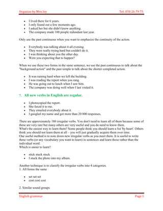 Organize by Men ley Tel: 070 26 79 75 
English grammar Page 5 
 I lived there for 6 years. 
 I only found out a few moments ago. 
 I asked her but she didn't know anything. 
 The company made 100 people redundant last year. 
Only use the past continuous when you want to emphasize the continuity of the action. 
 Everybody was talking about it all evening. 
 They were really trying hard but couldn't do it. 
 I was thinking about you the other day. 
 Were you expecting that to happen? 
When we use these two forms in the same sentence, we use the past continuous to talk about the "background action" and the past simple to talk about the shorter completed action. 
 It was raining hard when we left the building. 
 I was reading the report when you rang. 
 He was going out to lunch when I saw him. 
 The company was doing well when I last visited it. 
7. All new verbs in English are regular. 
 I photocopied the report. 
 She faxed it to me. 
 They emailed everybody about it. 
 I googled my name and got more than 20 000 responses. 
There are approximately 180 irregular verbs. You don't need to learn all of them because some of these are very rare but many others are very useful and you do need to know them. What's the easiest way to learn them? Some people think you should learn a list 'by heart'. Others think you should not learn them at all – you will just gradually acquire them over time. One useful method is to note down new irregular verbs as you meet them. It is useful to write these verbs (or any vocabulary you want to learn) in sentences and learn those rather than the individual word. Which is easier to learn? 
 stick stuck stuck 
 I stuck the photo into my album. 
Another technique is to classify the irregular verbs into 4 categories. 1. All forms the same 
 set set set 
 cost cost cost 
2. Similar sound groups  