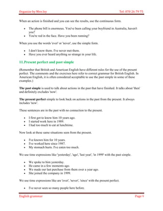Organize by Men ley Tel: 070 26 79 75 
English grammar Page 9 
When an action is finished and you can see the results, use the continuous form. 
 The phone bill is enormous. You've been calling your boyfriend in Australia, haven't you? 
 You're red in the face. Have you been running? 
When you use the words 'ever' or 'never', use the simple form. 
 I don't know them. I've never met them. 
 Have you ever heard anything so strange in your life. 
11. Present perfect and past simple 
(Remember that British and American English have different rules for the use of the present perfect. The comments and the exercises here refer to correct grammar for British English. In American English, it is often considered acceptable to use the past simple in some of these examples.) 
The past simple is used to talk about actions in the past that have finished. It talks about 'then' and definitely excludes 'now'. 
The present perfect simple to look back on actions in the past from the present. It always includes 'now'. 
These sentences are in the past with no connection to the present. 
 I first got to know him 10 years ago. 
 I started work here in 1989. 
 I had too much to eat at lunchtime. 
Now look at these same situations seen from the present. 
 I've known him for 10 years. 
 I've worked here since 1987. 
 My stomach hurts. I've eaten too much. 
We use time expressions like 'yesterday', 'ago', 'last year', 'in 1999' with the past simple. 
 We spoke to him yesterday. 
 He came in a few moments ago. 
 We made our last purchase from them over a year ago. 
 She joined the company in 1999. 
We use time expressions like are 'ever', 'never', 'since' with the present perfect. 
 I've never seen so many people here before.  