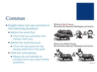 Commas
 English does not use commas in
the following situations:
 Before the word that
 I trust that you will return the
money I lent you.
 Before the word because
 I trust him because he has
always paid me in the past.
 After the word please
 Please do not hesitate to
contact me if you have further
questions.
 