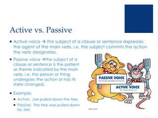 Active vs. Passive
 Active voice  the subject of a clause or sentence expresses
the agent of the main verb, i.e. the subject commits the action
the verb designates.
 Passive voice the subject of a
clause or sentence is the patient
or theme indicated by the main
verb, i.e. the person or thing
undergoes the action or has its
state changed.
 Example:
 Active: Joe pulled down the tree.
 Passive: The tree was pulled down
by Joe.
 