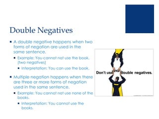 Double Negatives
 A double negative happens when two
forms of negation are used in the
same sentence.
 Example: You cannot not use the book.
(two negatives)
 Interpretation: You can use the book.
 Multiple negation happens when there
are three or more forms of negation
used in the same sentence.
 Example: You cannot not use none of the
books.
 Interpretation: You cannot use the
books.
 