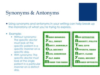 Synonyms & Antonyms
 Using synonyms and antonyms in your writing can help break up
the monotony of what you’re trying to express.
 Example:
 Without synonyms:
The specific doctor
must look at the
specific patient in a
specific manner on a
specific day.
 With synonyms: The
specific doctor must
look at the single
patient in a particular
manner on a distinct
day.
 