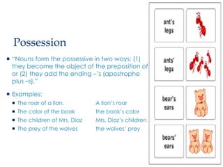 Possession
 “Nouns form the possessive in two ways: (1)
they become the object of the preposition of,
or (2) they add the ending –’s (apostrophe
plus –s).”
 Examples:
 The roar of a lion. A lion’s roar
 The color of the book the book’s color
 The children of Mrs. Diaz Mrs. Diaz’s children
 The prey of the wolves the wolves’ prey
 