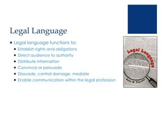 Legal Language
 Legal language functions to:
 Establish rights and obligations
 Direct audience to authority
 Distribute information
 Convince or persuade
 Dissuade, control damage, mediate
 Enable communication within the legal profession
 