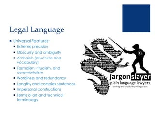 Legal Language
 Universal Features:
 Extreme precision
 Obscurity and ambiguity
 Archaism (structures and
vocabulary)
 Formalism, ritualism, and
ceremonialism
 Wordiness and redundancy
 Lengthy and complex sentences
 Impersonal constructions
 Terms of art and technical
terminology
 