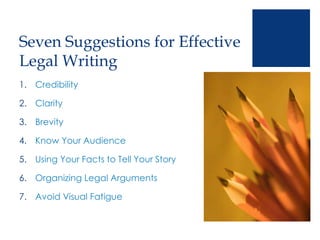 Seven Suggestions for Effective
Legal Writing
1. Credibility
2. Clarity
3. Brevity
4. Know Your Audience
5. Using Your Facts to Tell Your Story
6. Organizing Legal Arguments
7. Avoid Visual Fatigue
 