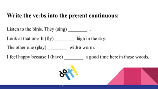 Write the verbs into the present continuous:
Listen to the birds. They (sing) ________ .
Look at that one. It (fly) ________ high in the sky.
The other one (play) ________ with a worm.
I feel happy because I (have) ________ a good time here in these woods.
 