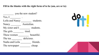 Fill in the blanks with the right form of to be (am, are or is):
________ you the new student?
Yes, I ________ .
Leila and Nancy ________ students.
Nancy ________ Australian.
My sister and I ________ students.
The girls ________ tired.
These women ________ beautiful.
The tea ________ delicious.
Nadia and Leila ________ friends.
The newspaper ________ cheap.
 