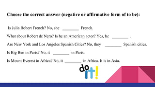 Choose the correct answer (negative or affirmative form of to be):
Is Julia Robert French? No, she ________ French.
What about Robert de Nero? Is he an American actor? Yes, he ________ .
Are New York and Los Angeles Spanish Cities? No, they ________ Spanish cities.
Is Big Ben in Paris? No, it ________ in Paris.
Is Mount Everest in Africa? No, it ________ in Africa. It is in Asia.
 