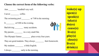 Choose the correct form of the following verbs:
Ann ________ handball very well.
I never ________ coffee.
The swimming pool ________ at 7:00 in the morning.
It ________ at 9:00 in the evening.
Bad driving ________ many accidents.
My parents ________ in a very small flat.
The Olympic Games ________ place every four years.
They are good students. They always ________ their homework.
My students ________ a little English.
I always ________ early in the morning.
wake(s) up
open(s)
speak(s)
take(s)
do(es)
cause(s)
live(s)
play(s)
close(s)
live(s)
drink(s)
 
