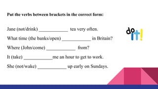Put the verbs between brackets in the correct form:
Jane (not/drink) ____________ tea very often.
What time (the banks/open) ____________ in Britain?
Where (John/come) ____________ from?
It (take) ____________me an hour to get to work.
She (not/wake) ____________ up early on Sundays.
 