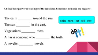 Choose the right verbs to complete the sentences. Sometimes you need the negative:
The earth ________ around the sun.
The sun ________ in the east.
Vegetarians ________ meat.
A liar is someone who ________ the truth.
A novelist ________ novels.
write - turn - eat - tell - rise
 