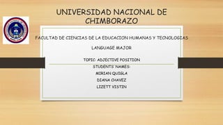 UNIVERSIDAD NACIONAL DE
CHIMBORAZO
FACULTAD DE CIENCIAS DE LA EDUCACION HUMANAS Y TECNOLOGIAS
LANGUAGE MAJOR
TOPIC: ADJECTIVE POSITION
STUDENTS’ NAMES:
MIRIAN QUIGLA
DIANA CHAVEZ
LIZETT VISTIN
 