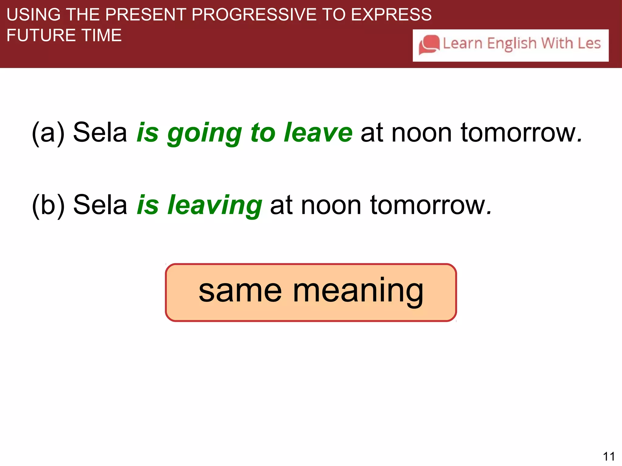 11 
USING THE PRESENT PROGRESSIVE TO EXPRESS 
FUTURE TIME 
(a) Sela is going to leave at noon tomorrow. 
(b) Sela is leaving at noon tomorrow. 
same meaning 
 