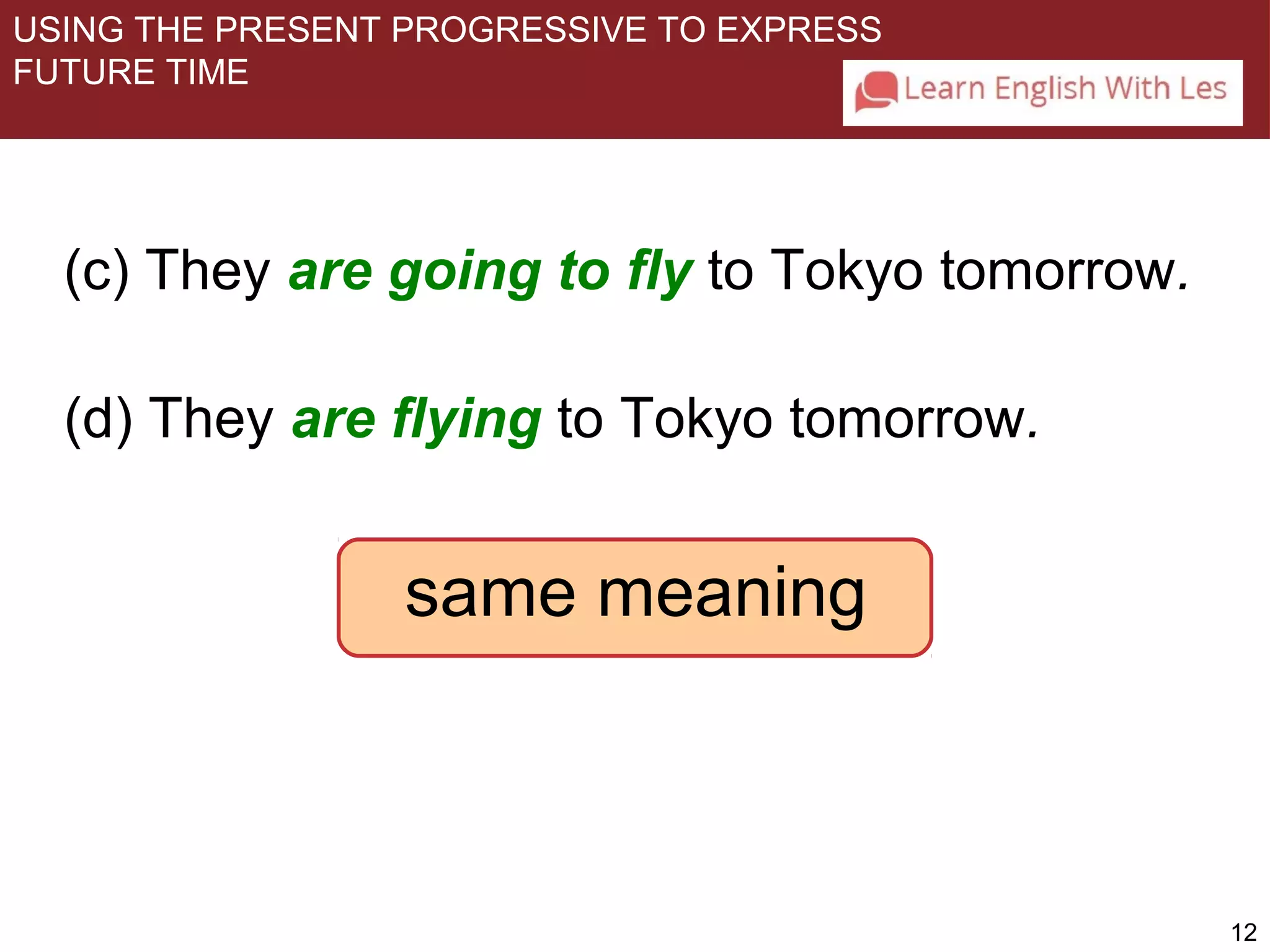 12 
USING THE PRESENT PROGRESSIVE TO EXPRESS 
FUTURE TIME 
(c) They are going to fly to Tokyo tomorrow. 
(d) They are flying to Tokyo tomorrow. 
same meaning 
 