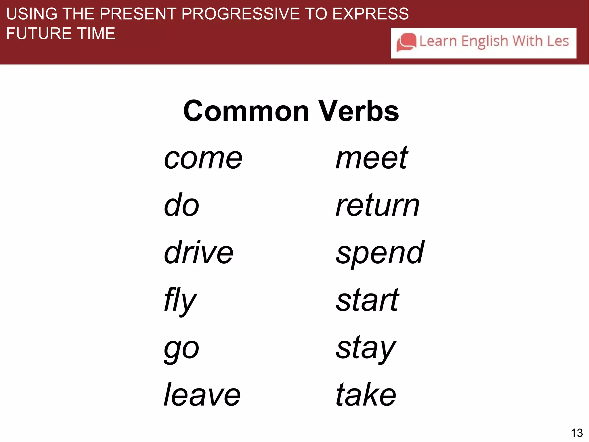 13 
USING THE PRESENT PROGRESSIVE TO EXPRESS 
FUTURE TIME 
Common Verbs 
come 
do 
drive 
fly 
go 
leave 
meet 
return 
spend 
start 
stay 
take 
 