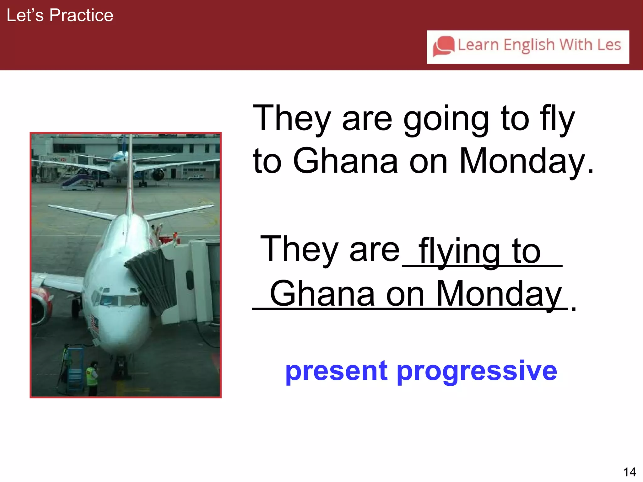 14 
They are going to fly 
to Ghana on Monday. 
flying to 
They are 
Ghana on Monday 
present progressive 
Let’s Practice 
. 
 