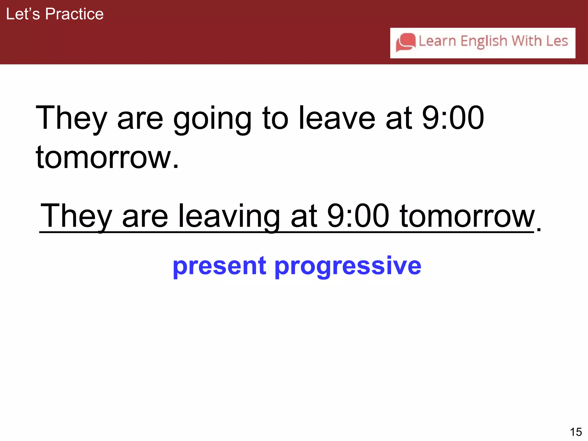 15 
They are going to leave at 9:00 
tomorrow. 
They are leaving at 9:00 tomorrow 
present progressive 
Let’s Practice 
. 
 