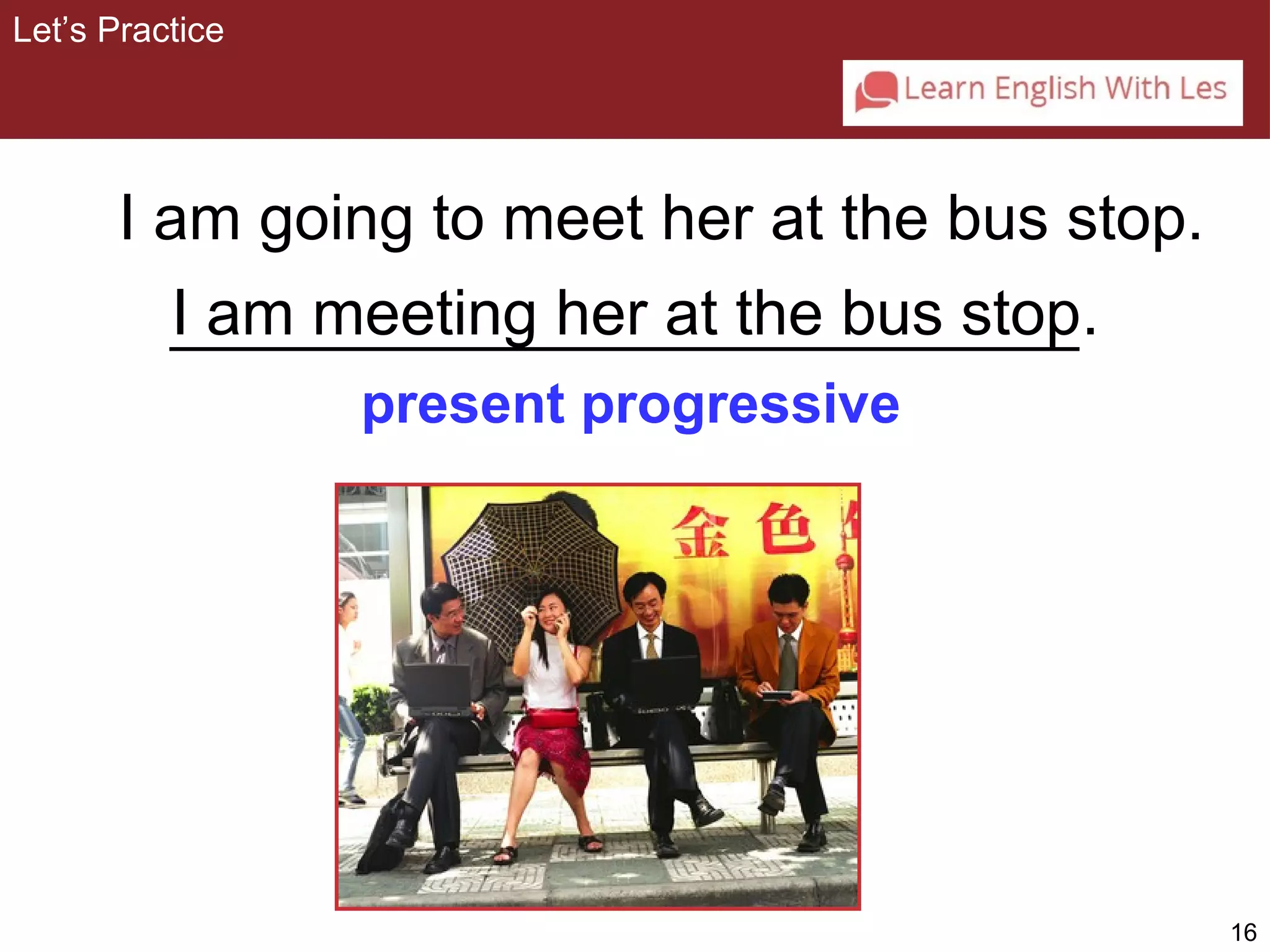16 
Let’s Practice 
I am going to meet her at the bus stop. 
I am meeting her at the bus stop 
. 
present progressive 
 