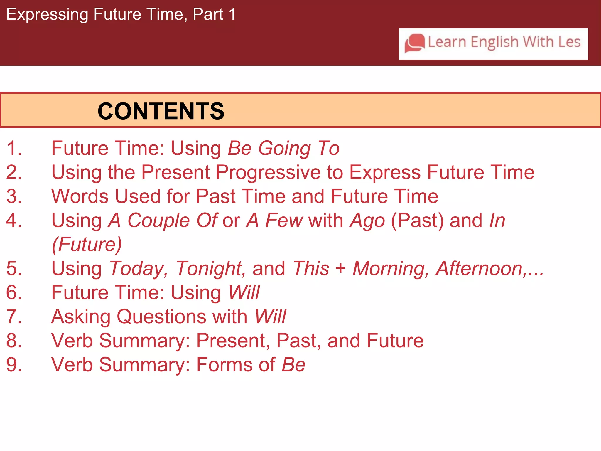 Expressing Future Time, Part 1 
CONTENTS 
1. Future Time: Using Be Going To 
2. Using the Present Progressive to Express Future Time 
3. Words Used for Past Time and Future Time 
4. Using A Couple Of or A Few with Ago (Past) and In 
(Future) 
5. Using Today, Tonight, and This + Morning, Afternoon,... 
6. Future Time: Using Will 
7. Asking Questions with Will 
8. Verb Summary: Present, Past, and Future 
9. Verb Summary: Forms of Be 
 