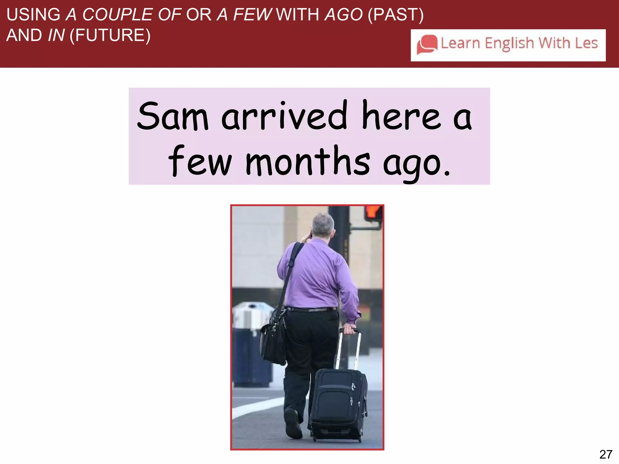 27 
USING A COUPLE OF OR A FEW WITH AGO (PAST) 
AND IN (FUTURE) 
Sam arrived here a 
few months ago. 
 