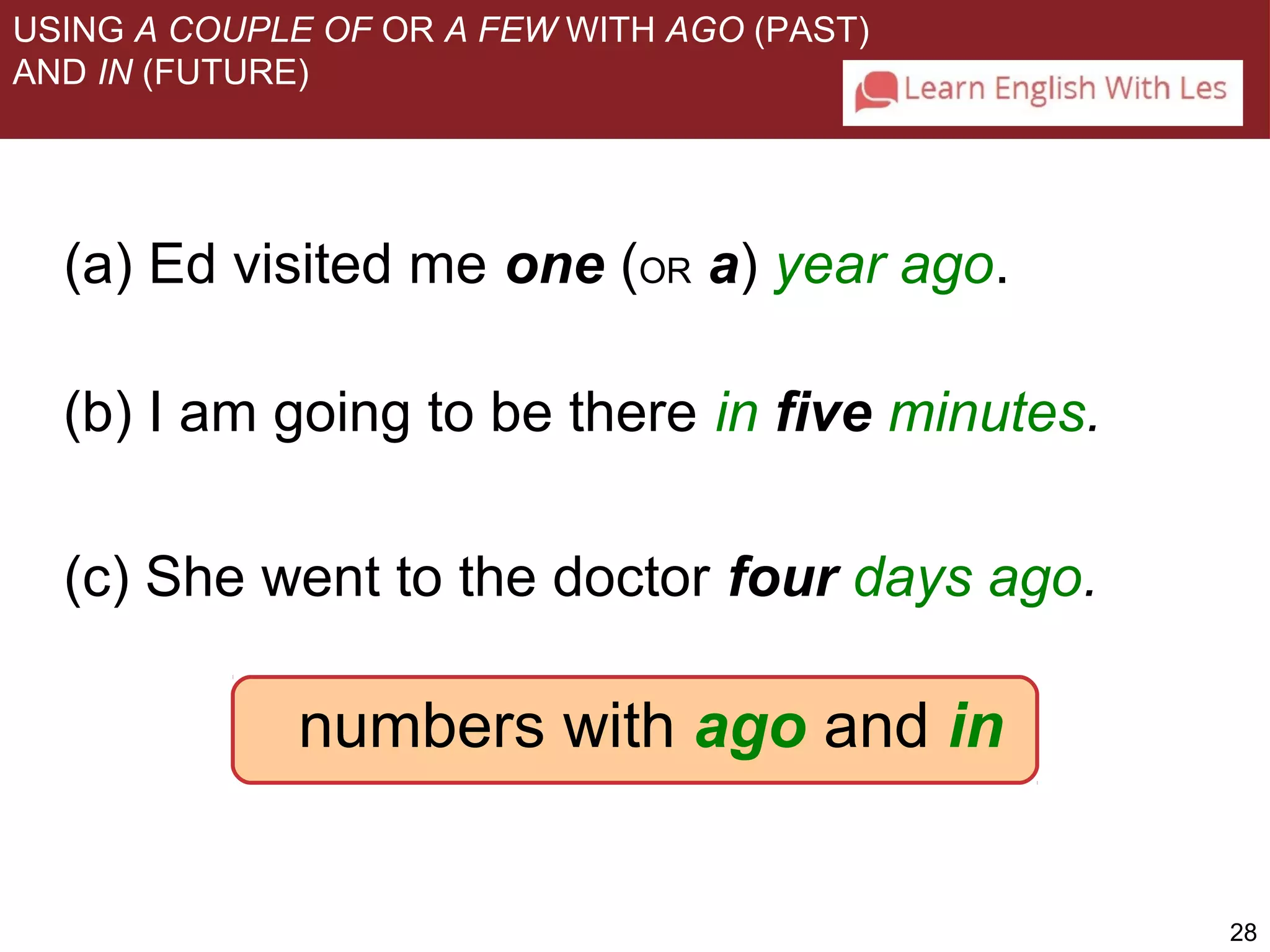 28 
USING A COUPLE OF OR A FEW WITH AGO (PAST) 
AND IN (FUTURE) 
(a) Ed visited me one (OR a) year ago. 
(b) I am going to be there in five minutes. 
(c) She went to the doctor four days ago. 
numbers with ago and in 
 
