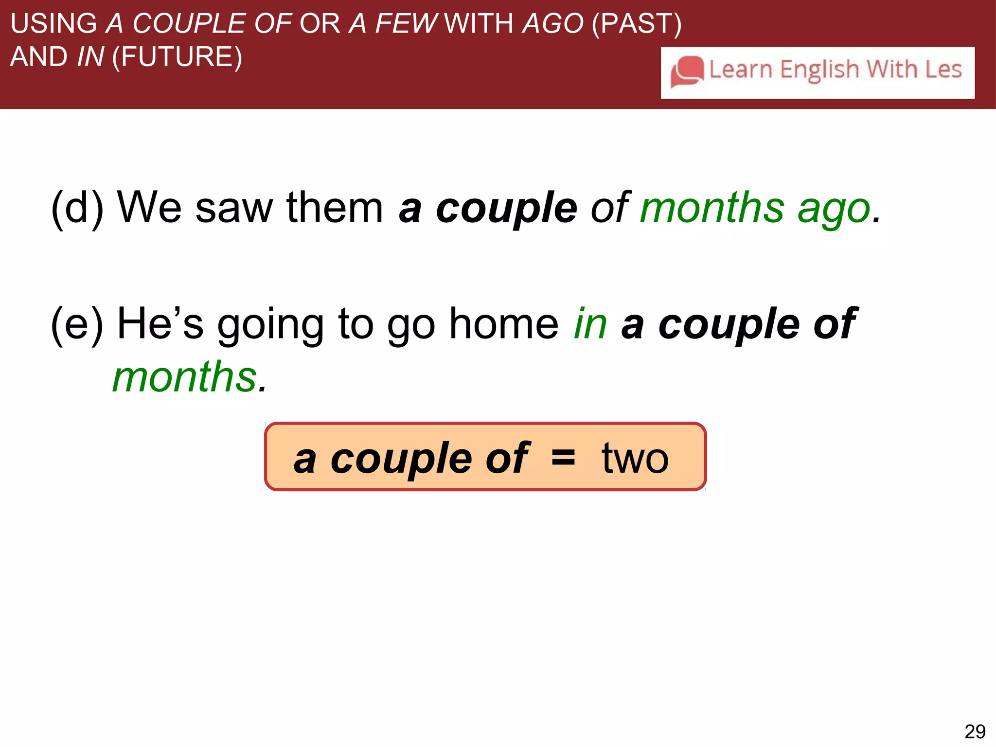 29 
USING A COUPLE OF OR A FEW WITH AGO (PAST) 
AND IN (FUTURE) 
(d) We saw them a couple of months ago. 
(e) He’s going to go home in a couple of 
months. 
a couple of = two 
 