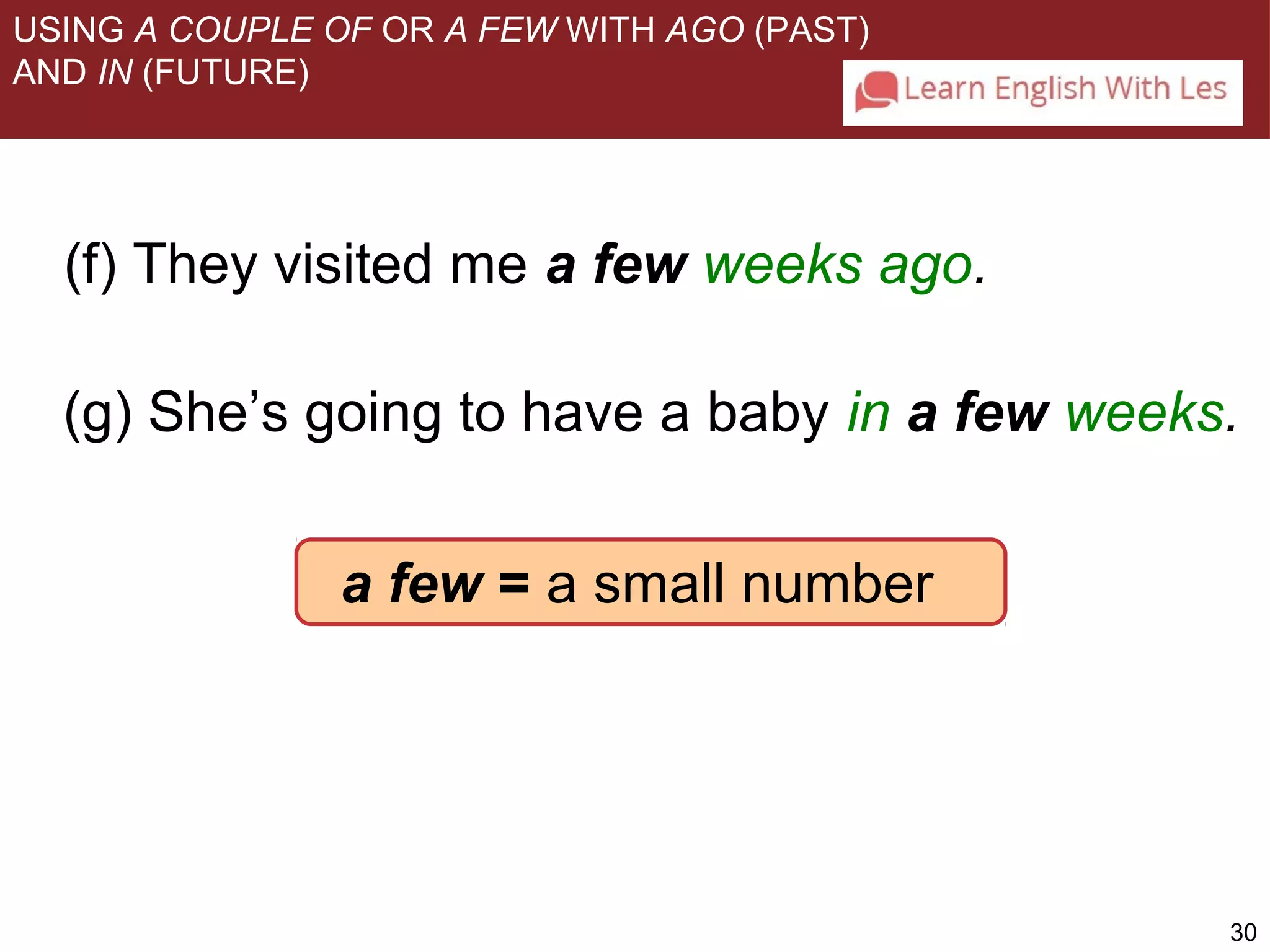 USING A COUPLE OF OR A FEW WITH AGO (PAST) 
AND IN (FUTURE) 
(f) They visited me a few weeks ago. 
(g) She’s going to have a baby in a few weeks. 
30 
a few = a s m a l l number 
 