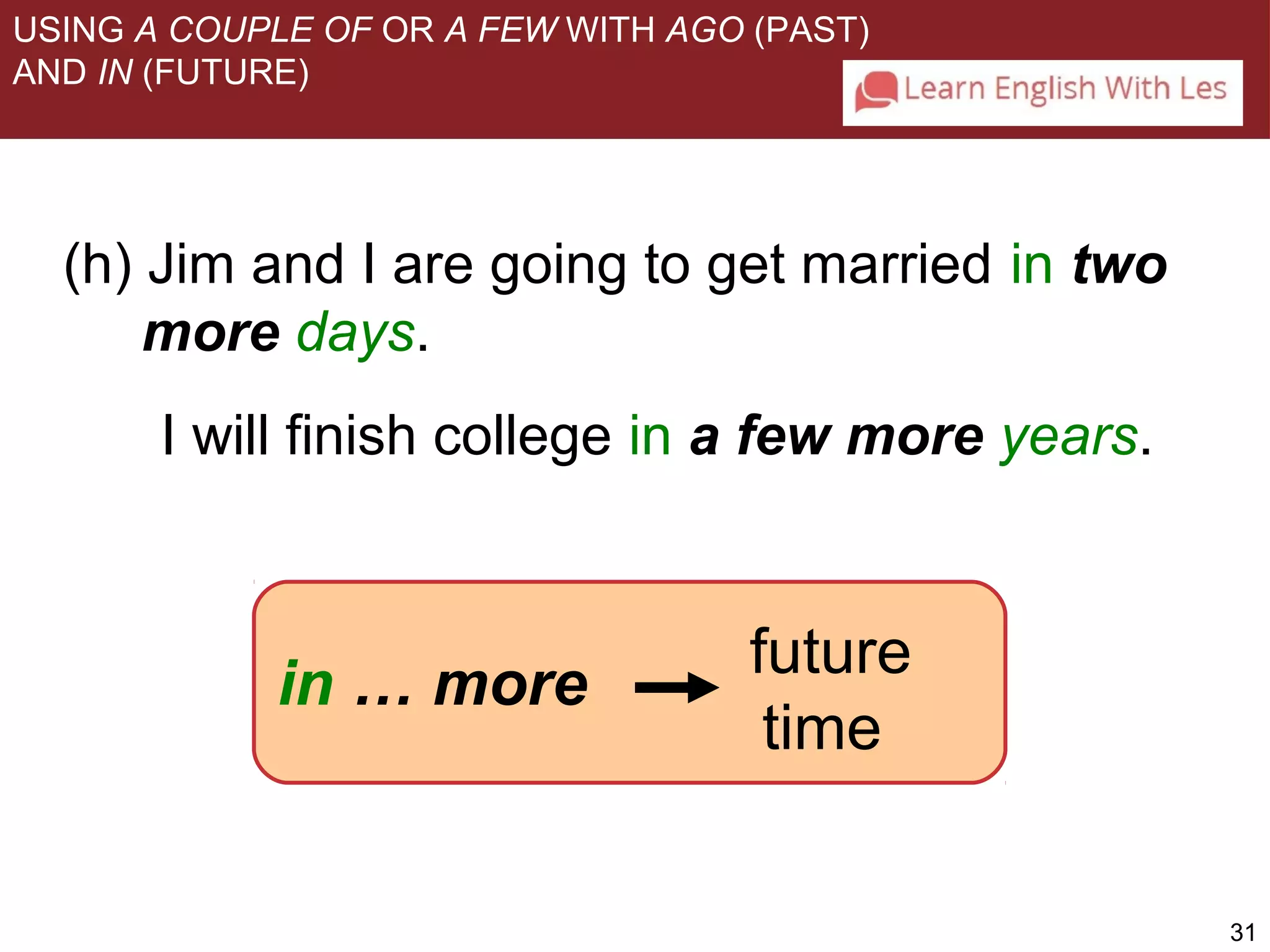 31 
USING A COUPLE OF OR A FEW WITH AGO (PAST) 
AND IN (FUTURE) 
(h) Jim and I are going to get married in two 
more days. 
I will finish college in a few more years. 
in … more 
future 
time 
 