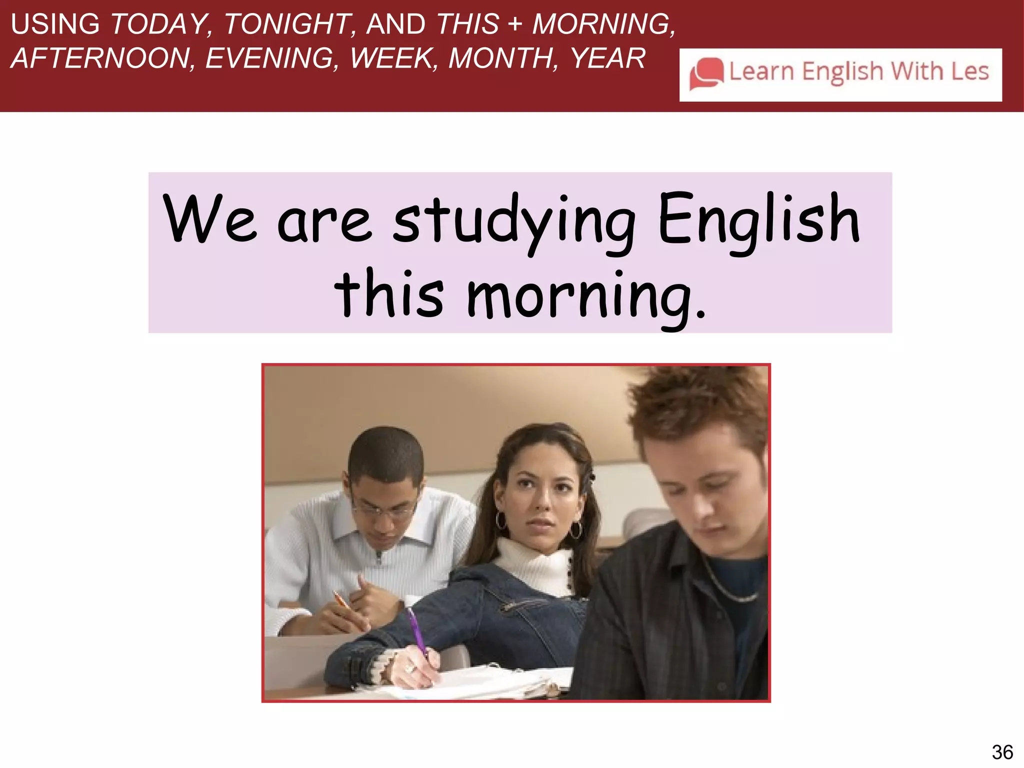36 
USING TODAY, TONIGHT, AND THIS + MORNING, 
AFTERNOON, EVENING, WEEK, MONTH, YEAR 
We are studying English 
this morning. 
 